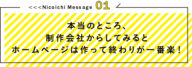 <<<Nicoichi Message01本当のところ、制作会社からしてみるとホームページは作って終わりが一番楽！